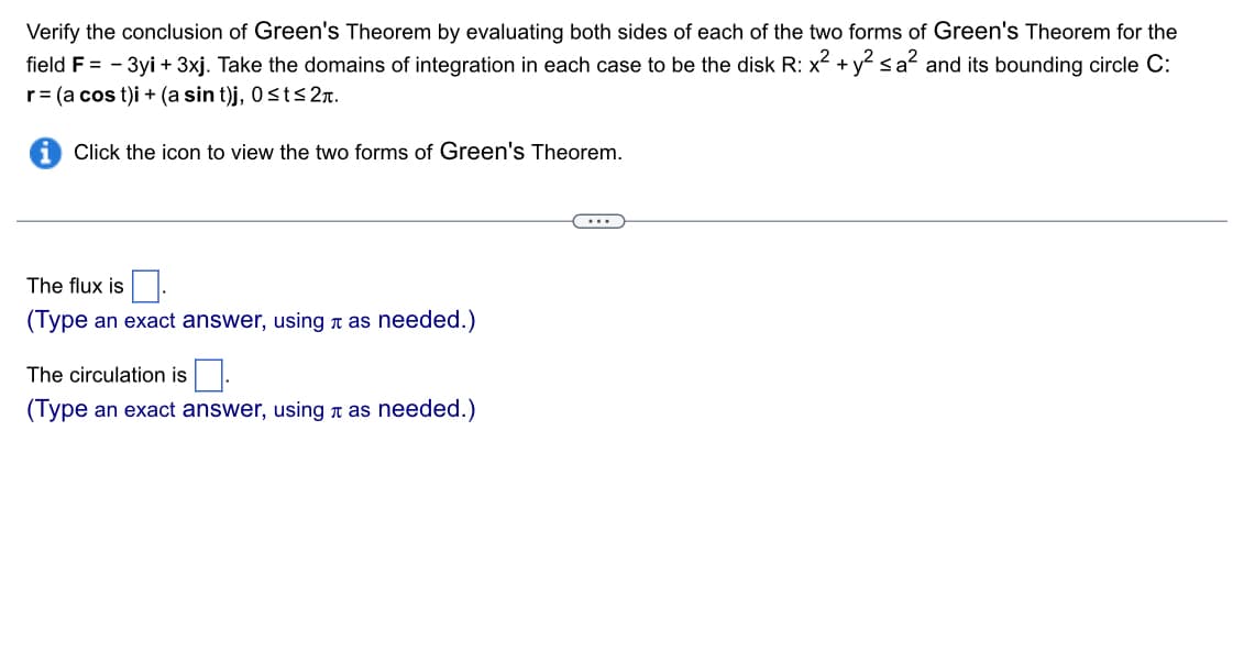Verify the conclusion of Green's Theorem by evaluating both sides of each of the two forms of Green's Theorem for the
field F = - 3yi + 3xj. Take the domains of integration in each case to be the disk R: x² + y² ≤a² and its bounding circle C:
r = (a cost)i + (a sin t)j, 0≤t≤ 2.
Click the icon to view the two forms of Green's Theorem.
The flux is
(Type an exact answer, using as needed.)
The circulation is
(Type an exact answer, using as needed.)