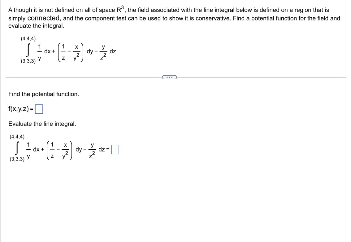 Although it is not defined on all of space R3, the field associated with the line integral below is defined on a region that is
simply connected, and the component test can be used to show it is conservative. Find a potential function for the field and
evaluate the integral.
(4,4,4)
S
(3,3,3)
1
1
y
y
dx +
dx +
Find the potential function.
f(x,y,z)=
Evaluate the line integral.
(4,4,4)
S
(3,3,3)
1
Z
--
1 X
2
X
Z y
dy
dy
-
y
z²
dz=
dz
...