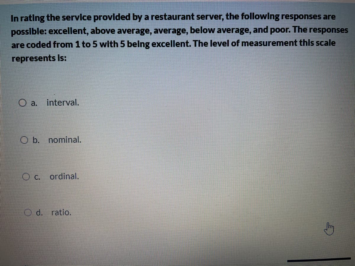 In rating the service provlded by a restaurant server, the followIng responses are
posslble: excellent, above average, average, below average, and poor. The responses
are coded from 1 to 5 with 5 belng excellent. The level of measurement this scale
represents is:
O a.
interval.
O b. nominal.
O c.
ordinal.
d. ratio.
