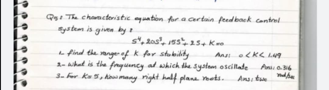 Q5: The charactoristic equation for a certain feedback control
system is given by z
st, 20s, 15s, 25+ Kso
L find the range- of k for stability
2- what is the freguency at which the system oscillate
3- For ks5, how many right half plane roots.
Ans: oK< 1.49
Ansi 0.316
Ans: twe

