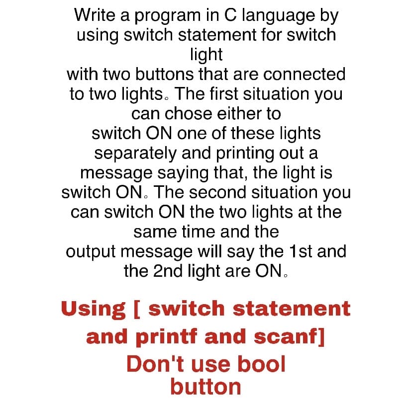 Write a program in C language by
using switch statement for switch
light
with two buttons that are connected
to two lights. The first situation you
can chose either to
switch ON one of these lights
separately and printing out a
message saying that, the light is
switch ON. The second situation you
can switch ON the two lights at the
same time and the
output message will say the 1st and
the 2nd light are ON.
Using [ switch statement
and printf and scanf]
Don't use bool
button
