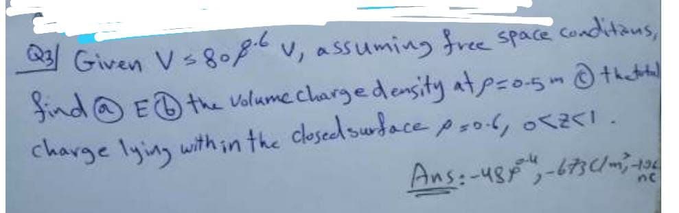 Q Given Vs086,
Given Vs808v, assuming free space conditaus,
find @ ED the Volume chargedensity atpzo-5 th tad
charge lying within the closedswdace psol, oI .
Ans:-48-673
ne
