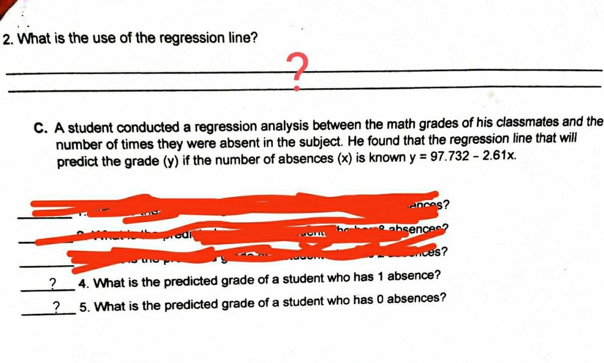 2. What is the use of the regression line?
C. A student conducted a regression analysis between the math grades of his classmates and the
number of times they were absent in the subject. He found that the regression line that will
predict the grade (y) if the number of absences (x) is known
=97.732 2.61x.
ances?
absences?
457
conces?
1533
?
4. What is the predicted grade of a student who has 1 absence?
5. What is the predicted grade of a student who has 0 absences?