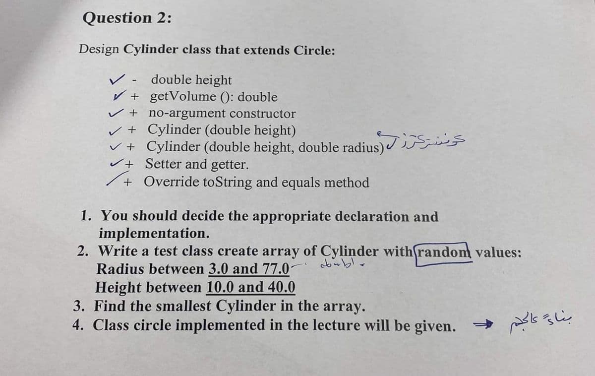 Question 2:
Design Cylinder class that extends Circle:
double height
V + getVolume (): double
v + no-argument constructor
v + Cylinder (double height)
v + Cylinder (double height, double radius)
vt Setter and getter.
+ Override toString and equals method
レ
1. You should decide the appropriate declaration and
implementation.
2. Write a test class create array of Cylinder with(random values:
Radius between 3.0 and 77.0-
Height between 10.0 and 40.0
3. Find the smallest Cylinder in the array.
4. Class circle implemented in the lecture will be given.
