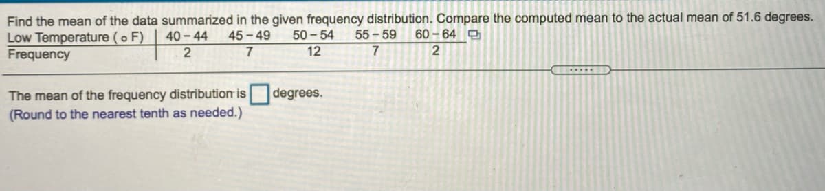 Find the mean of the data summarized in the given frequency distribution. Compare the computed mean to the actual mean of 51.6 degrees.
Low Temperature (o F)
Frequency
40 - 44
45 - 49
50 - 54
55 - 59
60-64
2
7
12
The mean of the frequency distribution is
degrees.
(Round to the nearest tenth as needed.)
