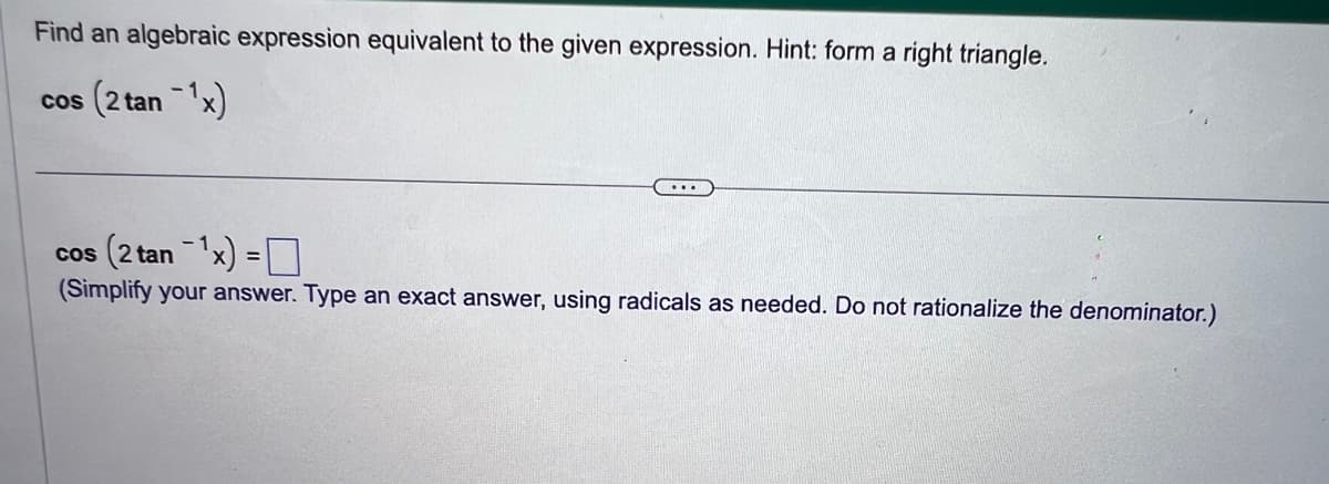 Find an algebraic expression equivalent to the given expression. Hint: form a right triangle.
cos (2 tan ¹x)
cos (2 tan ¹x) =
(Simplify your answer. Type an exact answer, using radicals as needed. Do not rationalize the denominator.)