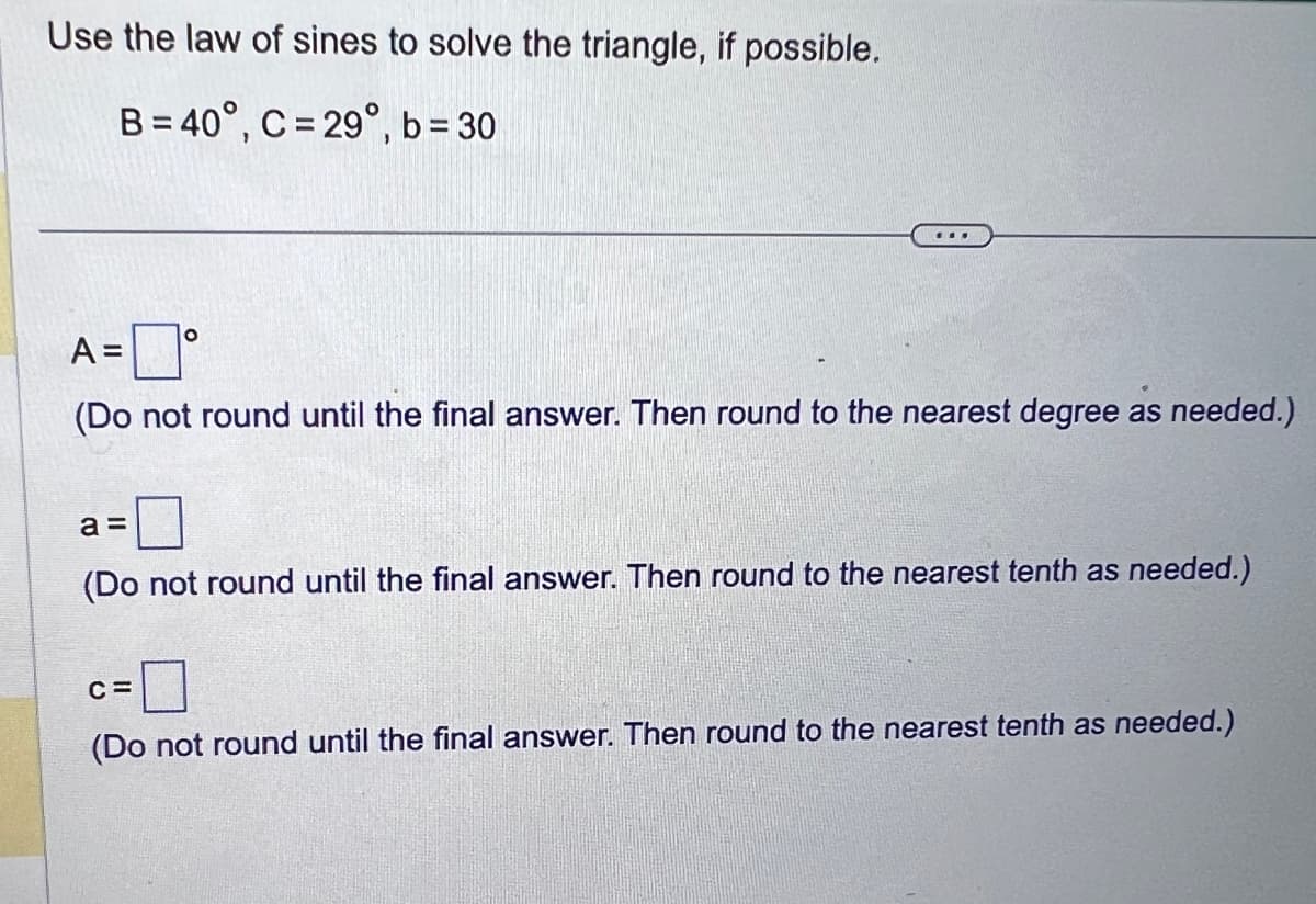 Use the law of sines to solve the triangle, if possible.
B=40°, C = 29°, b=30
O
A =
(Do not round until the final answer. Then round to the nearest degree as needed.)
a =
(Do not round until the final answer. Then round to the nearest tenth as needed.)
C=
(Do not round until the final answer. Then round to the nearest tenth as needed.)