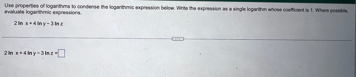 Use properties of logarithms to condense the logarithmic expression below. Write the expression as a single logarithm whose coefficient is 1. Where possible,
evaluate logarithmic expressions.
2 In x+4 Iny-3 Inz
2 In x+4 Iny-3 In z =