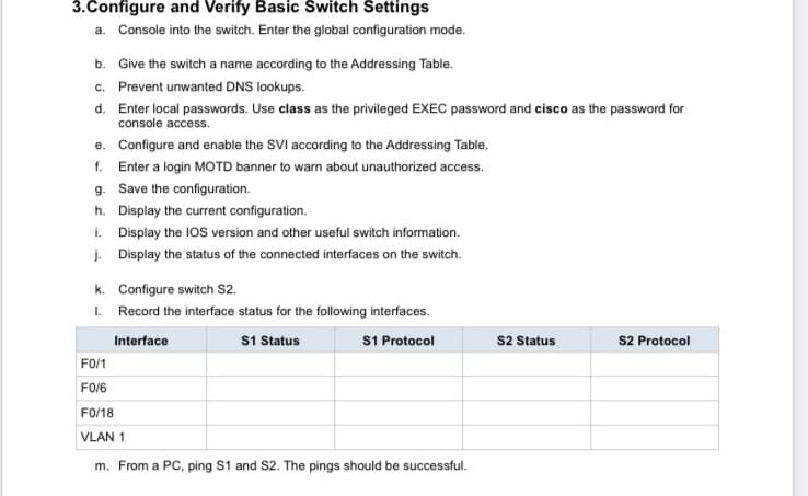 3.Configure and Verify Basic Switch Settings
a. Console into the switch. Enter the global configuration mode.
b. Give the switch a name according to the Addressing Table.
c. Prevent unwanted DNS lookups.
d. Enter local passwords. Use class as the privileged EXEC password and cisco as the password for
console access.
e. Configure and enable the SVI according to the Addressing Table.
f. Enter a login MOTD banner to warn about unauthorized access.
g. Save the configuration.
h. Display the current configuration.
i. Display the IOS version and other useful switch information.
j. Display the status of the connected interfaces on the switch.
k. Configure switch S2.
I. Record the interface status for the following interfaces.
S1 Status
S1 Protocol
s2 Status
S2 Protocol
Interface
FO/1
FO/6
FO/18
VLAN 1
m. From a PC, ping S1 and S2. The pings should be successful.

