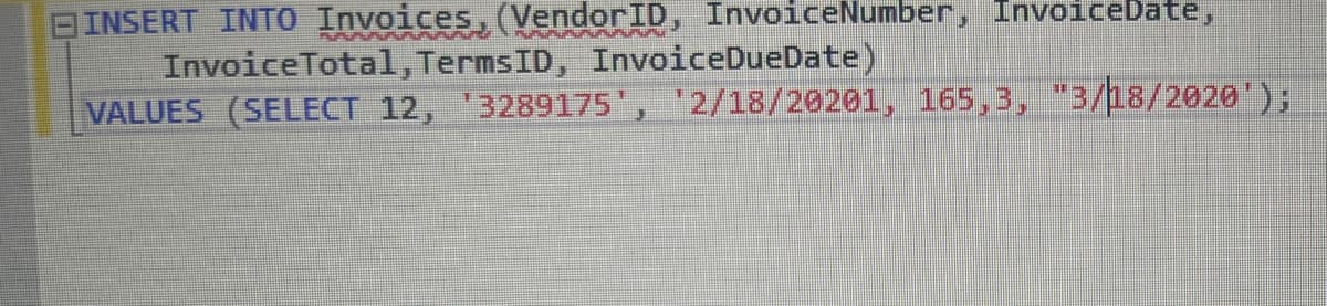 BINSERT INTO Invoices, (VendorID, InvoiceNumber, InvoiceDate,
InvoiceTotal, TermsID, InvoiceDueDate)
VALUES (SELECT 12, '3289175', '2/18/20201, 165,3, "3/18/2020');