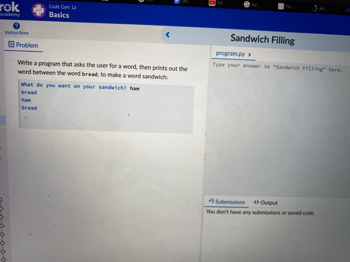 E Un...
DTH.
G Ad...
Fin.
Ad.
rok
Code Gym 1a
academy
Basics
Sandwich Filling
Instructions
O Problem
program.py >
Type your answer to "Sandwich Filling" here.
Write a program that asks the user for a word, then prints out the
word between the word bread, to make a word sandwich:
What do you want on your sandwich? ham
bread
ham
bread
Submissions
<> Output
You don't have any submissions or saved code.
