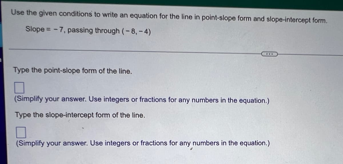 Use the given conditions to write an equation for the line in point-slope form and slope-intercept form.
Slope = -7, passing through (-8,-4)
Type the point-slope form of the line.
7
(Simplify your answer. Use integers or fractions for any numbers in the equation.)
Type the slope-intercept form of the line.
7
(Simplify your answer. Use integers or fractions for any numbers in the equation.)