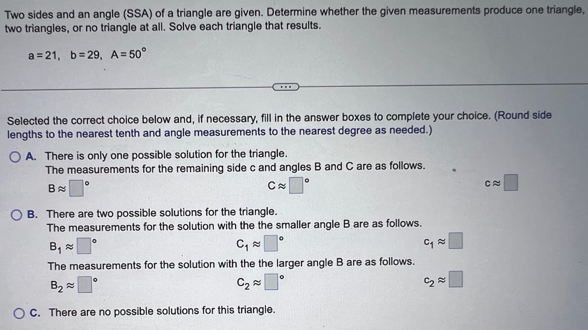 Two sides and an angle (SSA) of a triangle are given. Determine whether the given measurements produce one triangle,
two triangles, or no triangle at all. Solve each triangle that results.
a=21, b=29, A = 50°
Selected the correct choice below and, if necessary, fill in the answer boxes to complete your choice. (Round side
lengths to the nearest tenth and angle measurements to the nearest degree as needed.)
OA. There is only one possible solution for the triangle.
The measurements for the remaining side c and angles B and C are as follows.
B
C≈
OB. There are two possible solutions for the triangle.
The measurements for the solution with the the smaller angle B are as follows.
B₁~
C₁ ≈
The measurements for the solution with the the larger angle B are as follows.
B₂
C₂~
C. There are no possible solutions for this triangle.
O
O
O
O
C₁ ≈
C≈