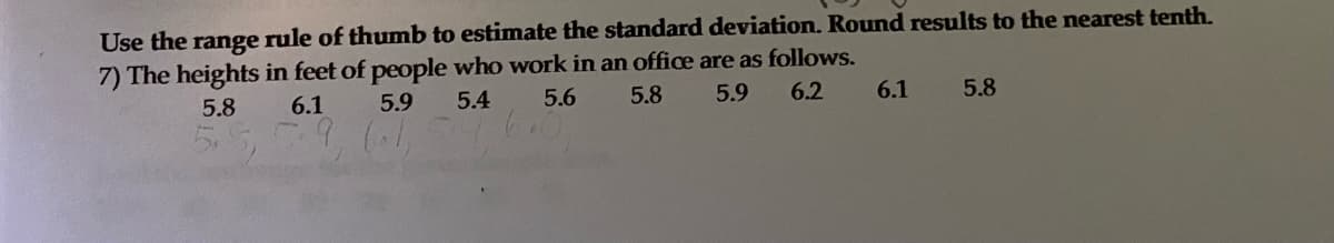 Use the range rule of thumb to estimate the standard deviation. Round results to the nearest tenth.
7) The heights in feet of people who work in an office are as follows.
6.1
5.8
6.1
5.9
5.4
5.6
5.8
5.9
6.2
5.8
5.5,9 (1
