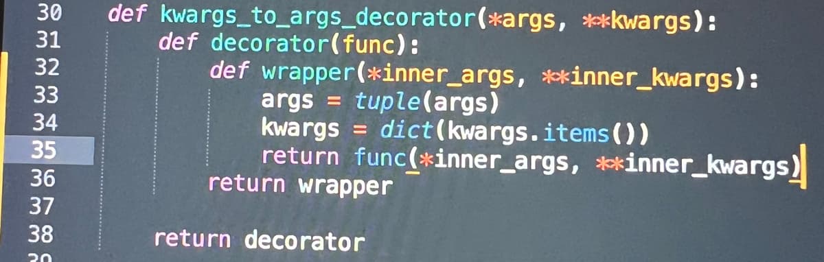 30
31
32
33
34
35
36
37
38
30
def kwargs_to_args_decorator (*args, **kwargs):
def decorator(func):
def wrapper (*inner_args, **inner_kwargs):
args = tuple(args)
kwargs = dict(kwargs. items())
return func(*inner_args, **inner_kwargs)
return wrapper
return decorator