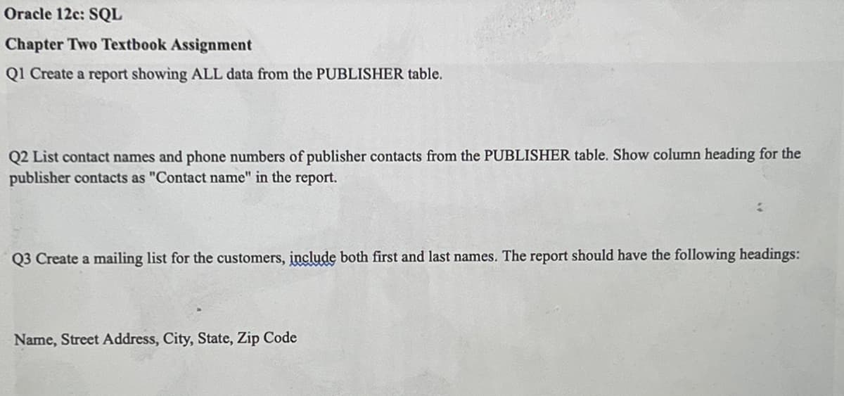 Oracle 12c: SQL
Chapter Two Textbook Assignment
Q1 Create a report showing ALL data from the PUBLISHER table.
Q2 List contact names and phone numbers of publisher contacts from the PUBLISHER table. Show column heading for the
publisher contacts as "Contact name" in the report.
Q3 Create a mailing list for the customers, include both first and last names. The report should have the following headings:
Name, Street Address, City, State, Zip Code