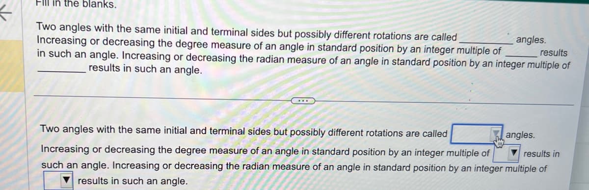 K
Fill in the blanks.
results
Two angles with the same initial and terminal sides but possibly different rotations are called
Increasing or decreasing the degree measure of an angle in standard position by an integer multiple of
in such an angle. Increasing or decreasing the radian measure of an angle in standard position by an integer multiple of
results in such an angle.
angles.
Two angles with the same initial and terminal sides but possibly different rotations are called
results in
Increasing or decreasing the degree measure of an angle in standard position by an integer multiple of
such an angle. Increasing or decreasing the radian measure of an angle in standard position by an integer multiple of
results in such an angle.
angles.