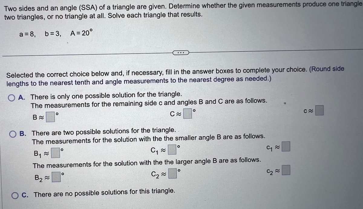 Two sides and an angle (SSA) of a triangle are given. Determine whether the given measurements produce one triangle
two triangles, or no triangle at all. Solve each triangle that results.
a = 8, b=3,
A=20°
Selected the correct choice below and, if necessary, fill in the answer boxes to complete your choice. (Round side
lengths to the nearest tenth and angle measurements to the nearest degree as needed.)
OA. There is only one possible solution for the triangle.
The measurements for the remaining side c and angles B and C are as follows.
B≈
C≈
O
...
O
OB. There are two possible solutions for the triangle.
The measurements the solution with the the smaller angle B are as follows.
B₁ ≈
C₁~≈
The measurements for the solution with the the larger angle B are as follows.
B₂≈
C₂~
C. There are no possible solutions for this triangle.
O
O
O
C₁~
C₂~
C≈