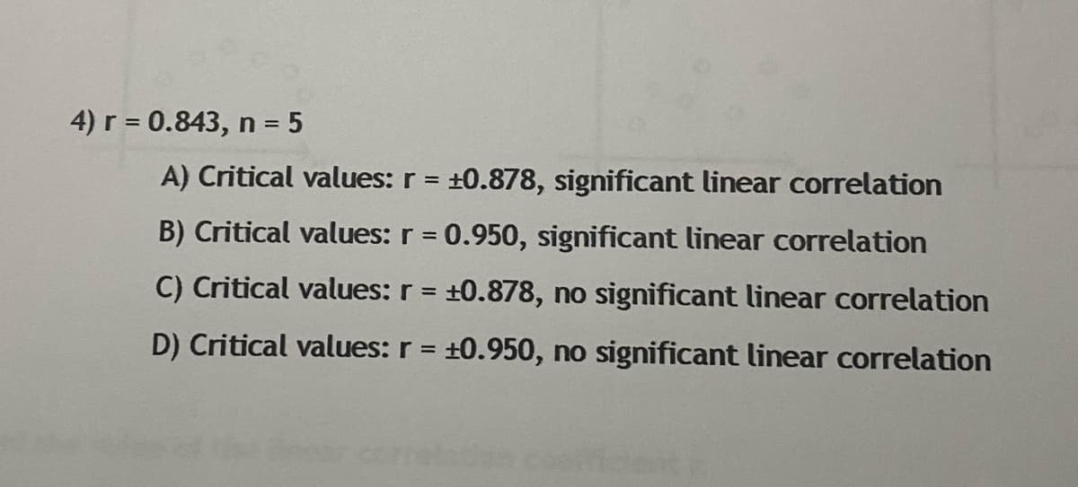 4) r = 0.843, n = 5
%3D
A) Critical values: r = +0.878, significant linear correlation
B) Critical values: r = 0.950, significant linear correlation
C) Critical values: r = +0.878, no significant linear correlation
D) Critical values: r = +0.950, no significant linear correlation
