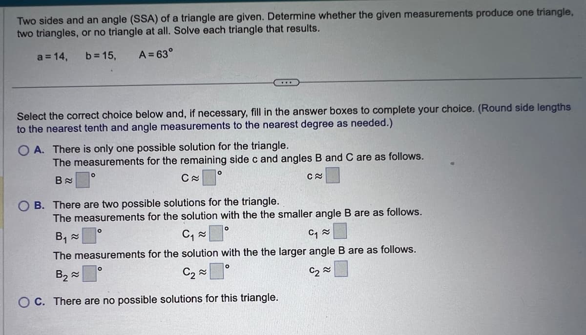 Two sides and an angle (SSA) of a triangle are given. Determine whether the given measurements produce one triangle,
two triangles, or no triangle at all. Solve each triangle that results.
a = 14, b = 15,
A = 63°
Select the correct choice below and, if necessary, fill in the answer boxes to complete your choice. (Round side lengths
to the nearest tenth and angle measurements to the nearest degree as needed.)
A. There is only one possible solution for the triangle.
The measurements for the remaining side c and angles B and C are as follows.
B
C≈
C≈
...
O
O
B. There are two possible solutions for the triangle.
The measurements for the solution with the the smaller angle B are as follows.
B₁ ≈
0
C₁~
C₁~
The measurements for the solution with the the larger angle B are as follows.
B₂
O
C₂~
C₂~
OC. There are no possible solutions for this triangle.
O