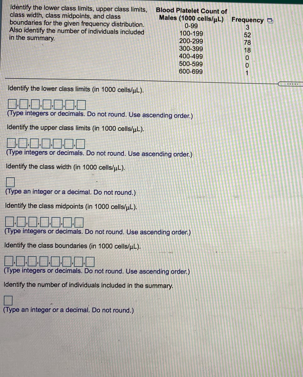 Idèntify the lower class limits, upper class limits,
class width, class midpoints, and class
boundaries for the given frequency distribution.
Also identify the number of individuals included
in the summary.
Blood Platelet Count of
Males (1000 cells/uL) Frequency D
0-99
100-199
200-299
52
78
300-399
400-499
500-599
18
600-699
1
Identify the lower class limits (in 1000 cells/uL).
(Type integers or decimals. Do not round. Use ascending order.)
Identify the upper class limits (in 1000 cells/µL).
(Type integers or decimals. Do not round. Use ascending order.)
Identify the class width (in 1000 cells/uL).
(Type an integer or a decimal. Do not round.)
Identify the class midpoints (in 1000 cells/µL).
(Type integers or decimals. Do not round. Use ascending order.)
Identify the class boundaries (in 1000 cells/µL).
(Type integers or decimals. Do not round. Use ascending order.)
Identify the number of individuals included in the summary.
(Type an integer or a decimal. Do not round.)
