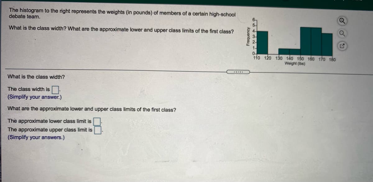 The histogram to the right represents the weights (in pounds) of members of a certain high-school
debate team.
6-
5-
What is the class width? What are the approximate lower and upper class limits of the first class?
2-
1-
0-
110 120 130 140 150 160 170 180
Weight (Ibs)
.....
What is the class width?
The class width is
(Simplify your answer.)
What are the approximate lower and upper class limits of the first class?
The approximate lower class limit is
The approximate upper class limit is
(Simplify your answers.)
kouanbaj
