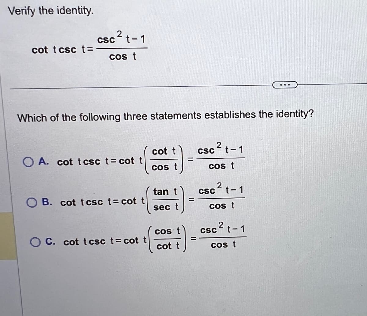 Verify the identity.
cot tcsc t=
2
csct-1
cos t
Which of the following three statements establishes the identity?
OA. cot tcsc t= cot t
OB. cot tcsc t = cot t
OC. cot tcsc t = cot
cot t
cos t
tan t
sec t
COS
cot t
=
csc ² t-1
cos t
csc ² t-1
2
cos t
csc ² t-1
cos t