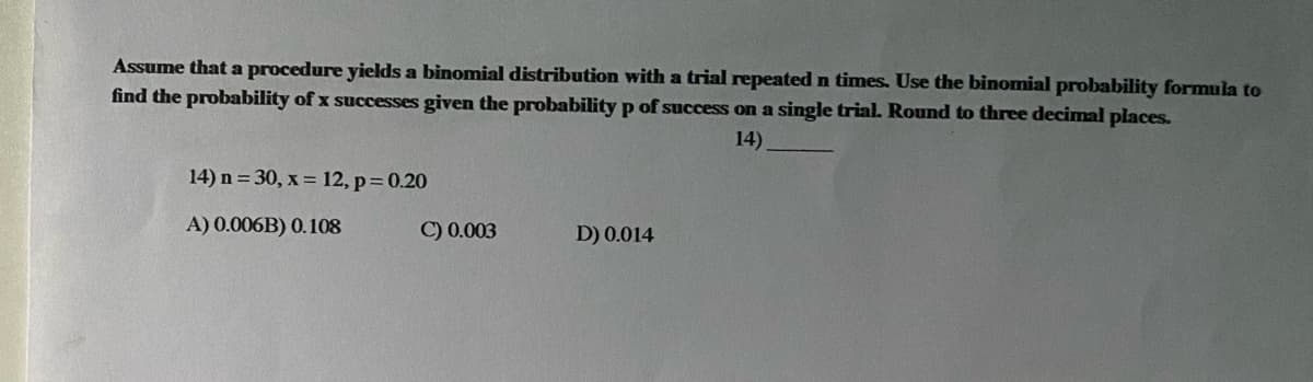 Assume that a procedure yields a binomial distribution with a trial repeated n times. Use the binomial probability formula to
find the probability of x successes given the probability p of success on a single trial. Round to three decimal places.
14).
14) n = 30, x = 12, p= 0.20
A) 0.006B) 0.108
C) 0.003
D) 0.014
