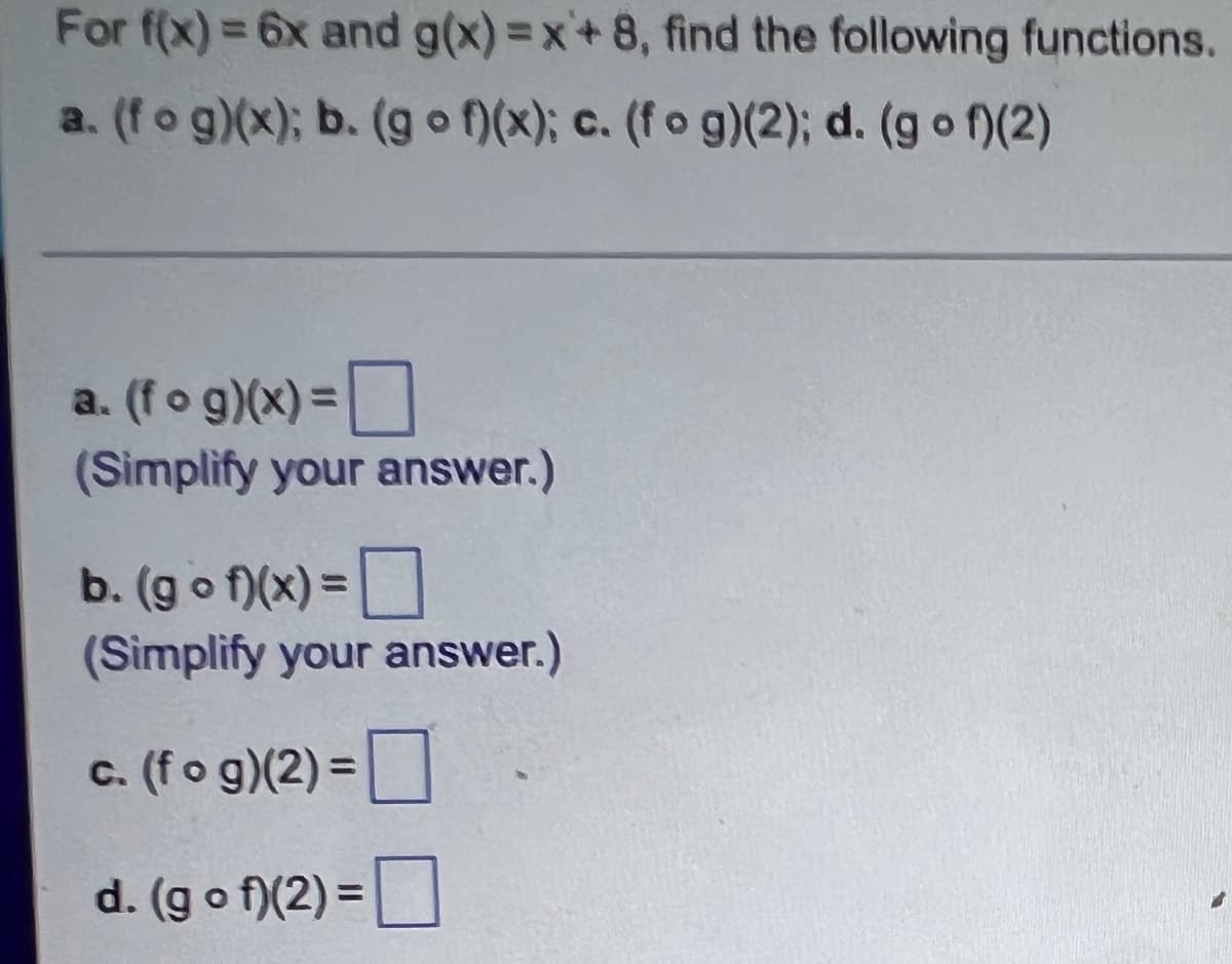 For f(x) = 6x and g(x)=x+8, find the following functions.
a. (fog)(x); b. (gof)(x); c. (fog)(2); d. (gof)(2)
a. (fog)(x) =
(Simplify your answer.)
b. (gof)(x) =
(Simplify your answer.)
c. (fog)(2) =
d. (gof)(2) =