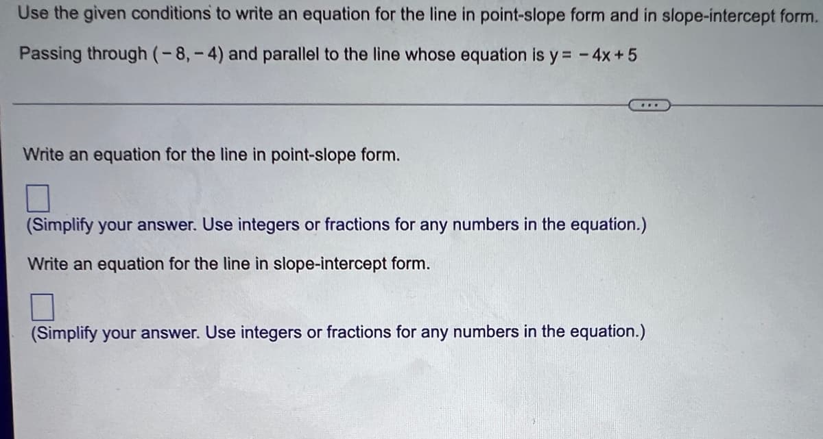 Use the given conditions to write an equation for the line in point-slope form and in slope-intercept form.
Passing through (-8,-4) and parallel to the line whose equation is y=-4x+5
Write an equation for the line in point-slope form.
(Simplify your answer. Use integers or fractions for any numbers in the equation.)
Write an equation for the line in slope-intercept form.
(Simplify your answer. Use integers or fractions for any numbers in the equation.)