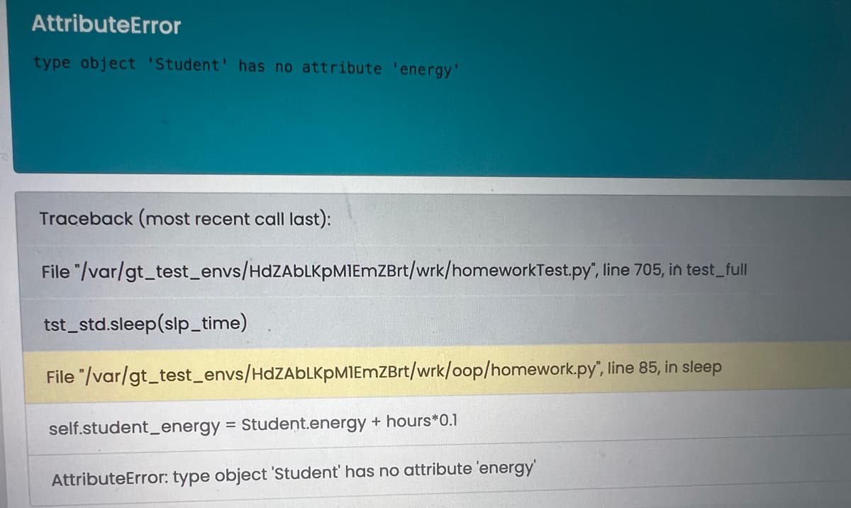 AttributeError
type object 'Student' has no attribute 'energy'
Traceback (most recent call last):
File "/var/gt_test_envs/HdZAbLKpM1EmZBrt/wrk/homeworkTest.py", line 705, in test_full
tst_std.sleep(slp_time)
File "/var/gt_test_envs/HdZAbLKPM1EmZBrt/wrk/oop/homework.py", line 85, in sleep
self.student_energy = Student.energy + hours*0.1
AttributeError: type object 'Student' has no attribute 'energy'