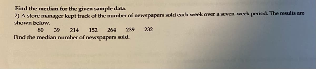 Find the median for the given sample data.
2) A store manager kept track of the number of newspapers sold each week over a seven-week period. The results are
shown below.
80
39
214
152
264
239
232
Find the median number of newspapers sold.
