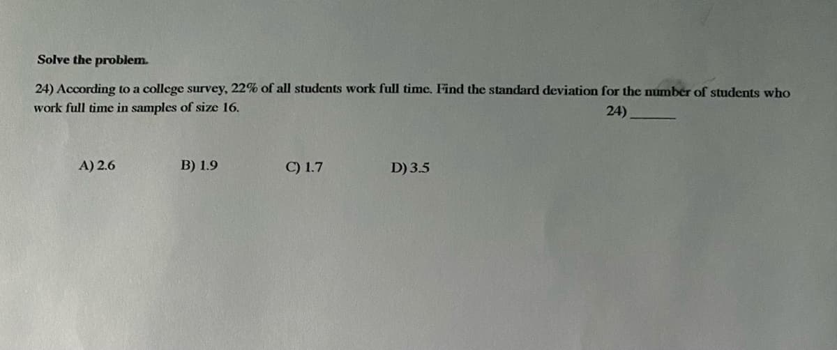 Solve the problem.
24) According to a college survey, 22% of all students work full time. Find the standard deviation for the number of students who
work full time in samples of size 16.
24)
A) 2.6
B) 1.9
C) 1.7
D) 3.5
