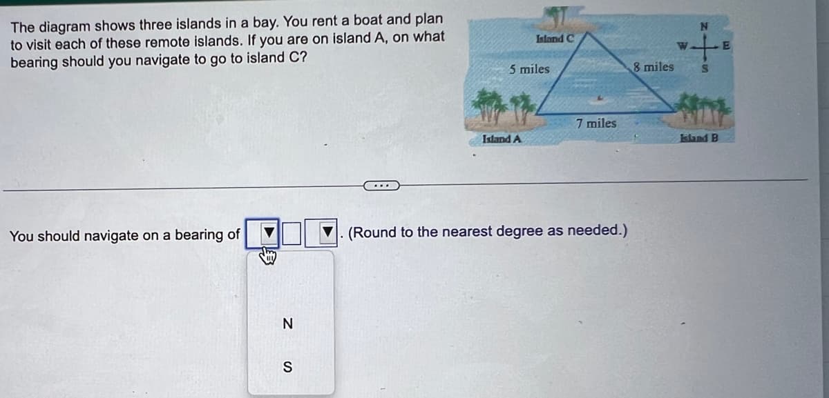 The diagram shows three islands in a bay. You rent a boat and plan
to visit each of these remote islands. If you are on island A, on what
bearing should you navigate to go to island C?
You should navigate on a bearing of
N
S
Island C
5 miles
Island A
7 miles
. (Round to the nearest degree as needed.)
8 miles
N
S
Island B
E