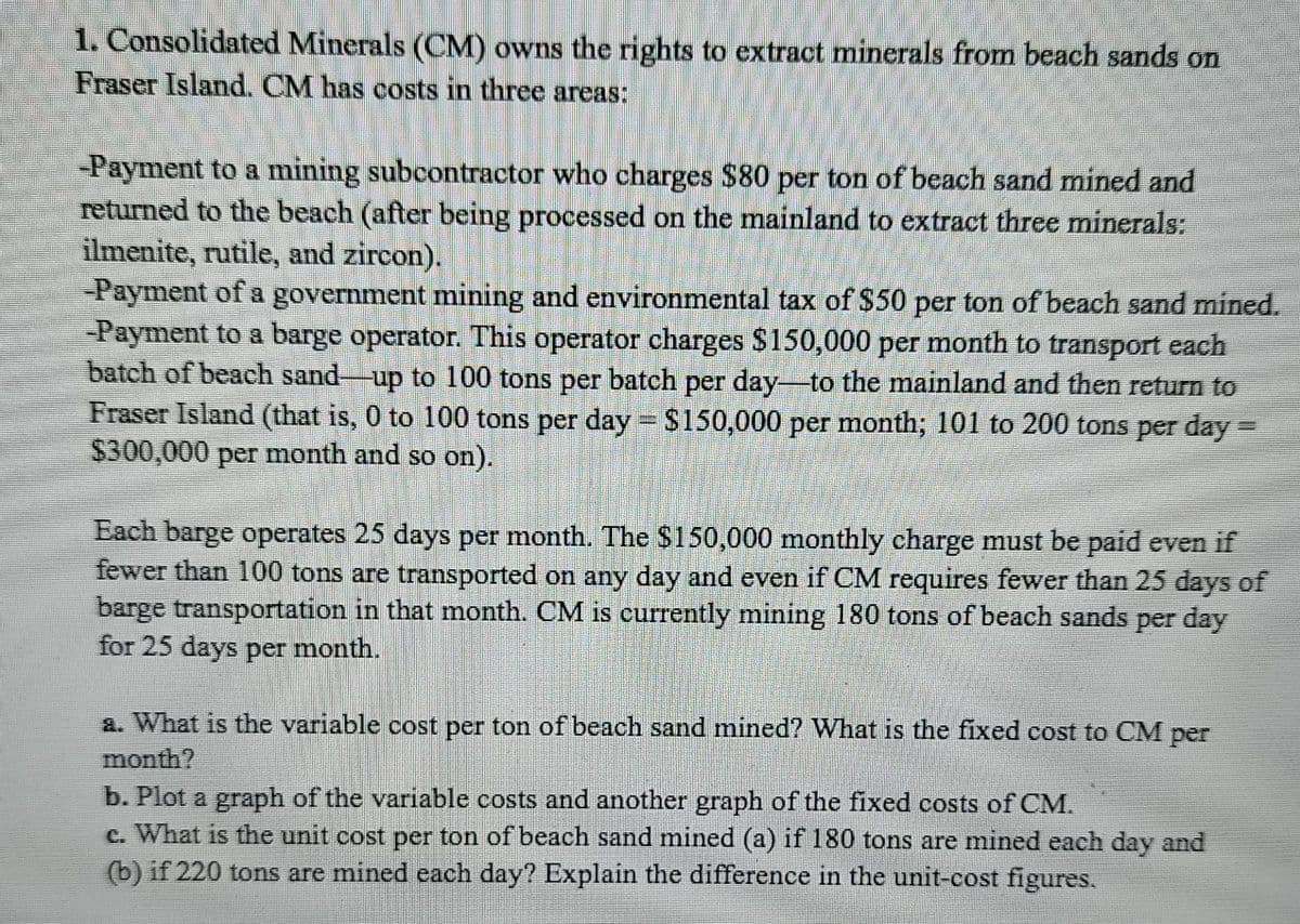 1. Consolidated Minerals (CM) owns the rights to extract minerals from beach sands on
Fraser Island. CM has costs in three areas:
-Payment to a mining subcontractor who charges $80 per ton of beach sand mined and
returned to the beach (after being processed on the mainland to extract three minerals:
ilmenite, rutile, and zircon).
-Payment of a government mining and environmental tax of $50 per ton of beach sand mined.
Payment to a barge operator. This operator charges $150,000 per month to transport each
batch of beach sand-up to 100 tons per batch per day-to the mainland and then return to
Fraser Island (that is, 0 to 100 tons per day $150,000 per month; 101 to 200 tons per day=
$300,000
per
month and so on).
Each barge operates 25 days per month. The $150,000 monthly charge must be paid even if
fewer than 100 tons are transported on any day and even if CM requires fewer than 25 days of
barge transportation in that month. CM is currently mining 180 tons of beach sands per day
for 25 days per month.
a. What is the variable cost per ton of beach sand mined? What is the fixed cost to CM per
month?
b. Plot a graph of the variable costs and another graph of the fixed costs of CM.
c. What is the unit cost per ton of beach sand mined (a) if 180 tons are mined each day and
(b) if 220 tons are mined each day? Explain the difference in the unit-cost figures.
