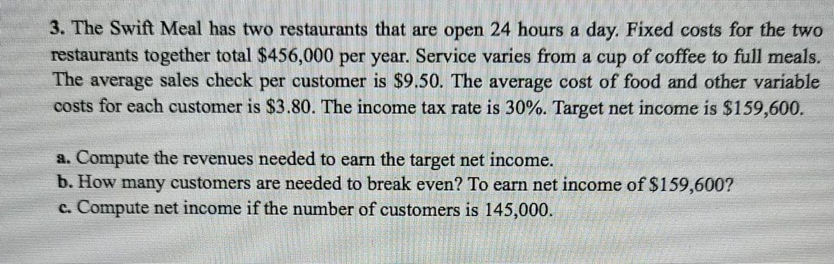 3. The Swift Meal has two restaurants that are open 24 hours a day. Fixed costs for the two
restaurants together total $456,000 per year. Service varies from a cup of coffee to full meals.
The average sales check per customer is $9.50. The average cost of food and other variable
costs for each customer is $3.80. The income tax rate is 30%. Target net income is $159,600.
Compute the revenues needed to earn the target net income.
b. How many customers are needed to break even? To earn net income of S159,600?
c. Compute net income if the number of customers is 145,000.
