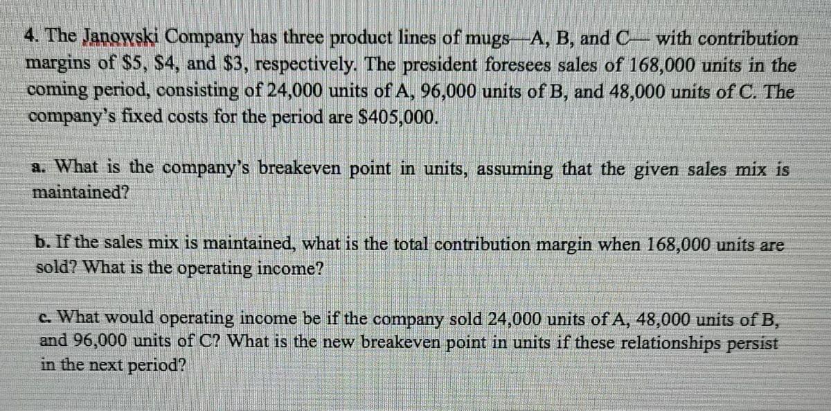 4. The Janowski Company has three product lines of mugs-A, B, and C with contribution
margins of $5, S4, and $3, respectively. The president foresees sales of 168,000 units in the
coming period, consisting of 24,000 units of A, 96,000 units of B, and 48,000 units of C. The
company's fixed costs for the period are $405,000.
a. What is the company's breakeven point in units, assuming that the given sales mix is
maintained?
b. If the sales mix is maintained, what is the total contribution margin when 168,000 units are
sold? What is the operating income?
c. What would operating income be if the company sold 24,000 units of A, 48,000 units of B,
and 96,000 units of C? What is the new breakeven point in units if these relationships persist
in the next period?

