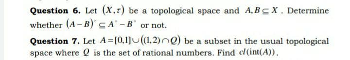 Question 6. Let (X,r) be a topological space and A, BC X. Determine
whether (A- B)CA' -B or not.
Question 7. Let A [0,1]U(1,2) ) be a subset in the usual topological
space where Q is the set of rational numbers. Find cl(int(A)).
