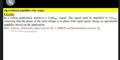 Operational amplifier (Op-Amp)
Exercise
In a certain application, produces a 1 mme signal. This signal must be amplified to 4 Kms-
Assuming that the phase of the load voltage is in phase with input signal. design an operational
amplifier circuit for the application.
Hint: Choose, arhitrarily, imput resistor, R = 200kn amd find feedbuck rexistor, Ry.
