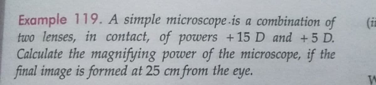 Example 119. A simple microscope.is a combination of
two lenses, in contact, of powers +15 D and +5 D.
Calculate the magnifying power of the microscope, if the
final image is formed at 25 cm from the eye.
(i
