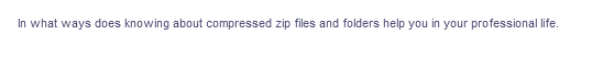 In what ways does knowing about compressed zip files and folders help you in your professional life.
