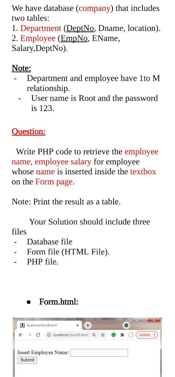 We have database (company) that includes
two tables:
1. Department (DeptNo, Dname, location).
2. Employee (EmpNo, EName,
Salary, DeptNo).
Note:
Department and employee have 1to M
relationship.
User name is Root and the password
is 123.
Question:
Write PHP code to retrieve the employee
name, employee salary for employee
whose name is inserted inside the textbox
on the Form page.
Note: Print the result as a table.
Your Solution should include three
files
Database file
Form file (HTML File).
PHP file.
Form.html:
Ulocalhost/formB.html
← → C
Insert Employee Name:
Submit
X +
localhost/formB.html
☆
O
Update