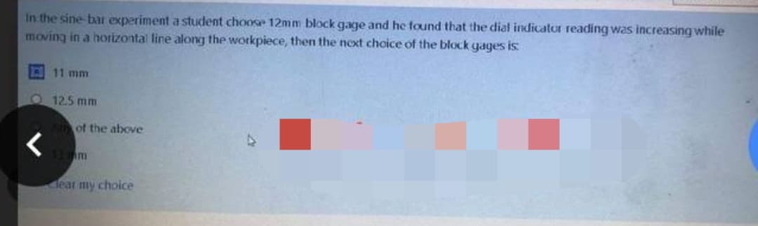 In the sine bar experiment a student choose 12mm block gage and he found that the dial indicator reading was increasing while
moving in a horizontal line along the workpiece, then the next choice of the block gages is:
11 mm
12.5 mm
of the above
13 m
lear my choice
<