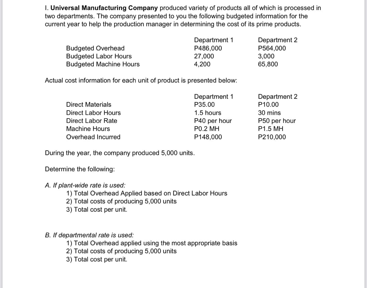 I. Universal Manufacturing Company produced variety of products all of which is processed in
two departments. The company presented to you the following budgeted information for the
current year to help the production manager in determining the cost of its prime products.
Budgeted Overhead
Budgeted Labor Hours
Budgeted Machine Hours
Department 1
P486,000
27,000
4,200
Department 2
P564,000
3,000
65,800
Actual cost information for each unit of product is presented below:
Department 1
P35.00
Department 2
Direct Materials
P10.00
Direct Labor Hours
Direct Labor Rate
1.5 hours
30 mins
P40 per hour
P50 per hour
P1.5 MH
Machine Hours
P0.2 MH
Overhead Incurred
P148,000
P210,000
During the year, the company produced 5,000 units.
Determine the following:
A. If plant-wide rate is used:
1) Total Overhead Applied based on Direct Labor Hours
2) Total costs of producing 5,000 units
3) Total cost per unit.
B. If departmental rate is used:
1) Total Overhead applied using the most appropriate basis
2) Total costs of producing 5,000 units
3) Total cost per unit.
