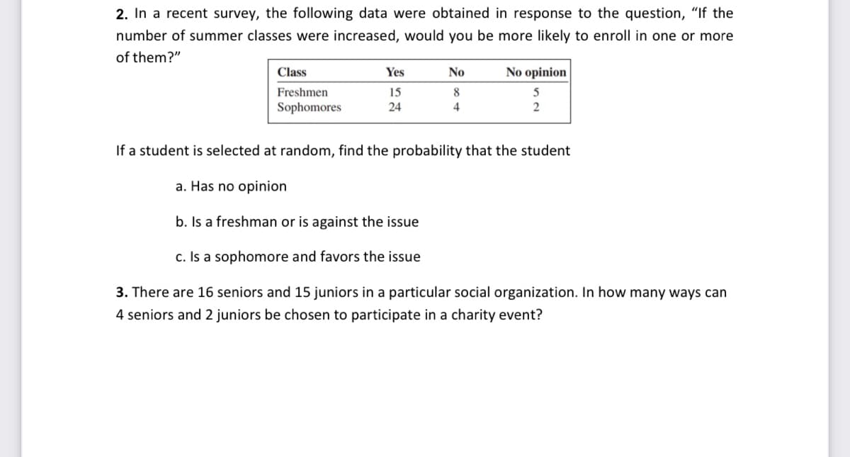 2. In a recent survey, the following data were obtained in response to the question, "If the
number of summer classes were increased, would you be more likely to enroll in one or more
of them?"
Class
Yes
No
No opinion
Freshmen
15
8
5
Sophomores
24
4
2
If a student is selected at random, find the probability that the student
a. Has no opinion
b. Is a freshman or is against the issue
c. Is a sophomore and favors the issue
3. There are 16 seniors and 15 juniors in a particular social organization. In how many ways can
4 seniors and 2 juniors be chosen to participate in a charity event?
