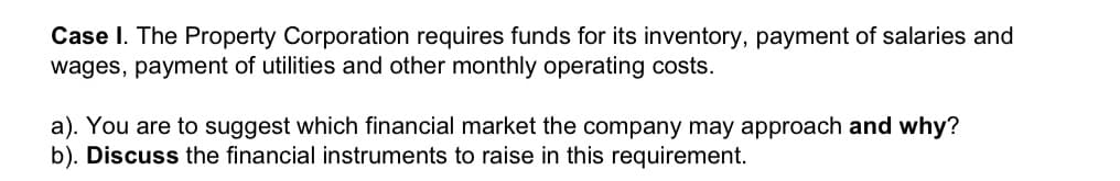 Case I. The Property Corporation requires funds for its inventory, payment of salaries and
wages, payment of utilities and other monthly operating costs.
a). You are to suggest which financial market the company may approach and why?
b). Discuss the financial instruments to raise in this requirement.
