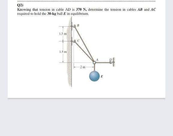 Q2)
Knowing that tension in cuble AD is 370 N, determine the tension in cables AB und AC
required to hold the 30-kg ball E in cquilibrium,
1.5 m
1.5 m
2 m
