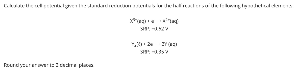 Calculate the cell potential given the standard reduction potentials for the half reactions of the following hypothetical elements:
x3*(aq) + e* → X2*(aq)
SRP: +0.62 V
Y2(e) + 2e¯ –
2Y(aq)
SRP: +0.35 V
Round your answer to 2 decimal places.
