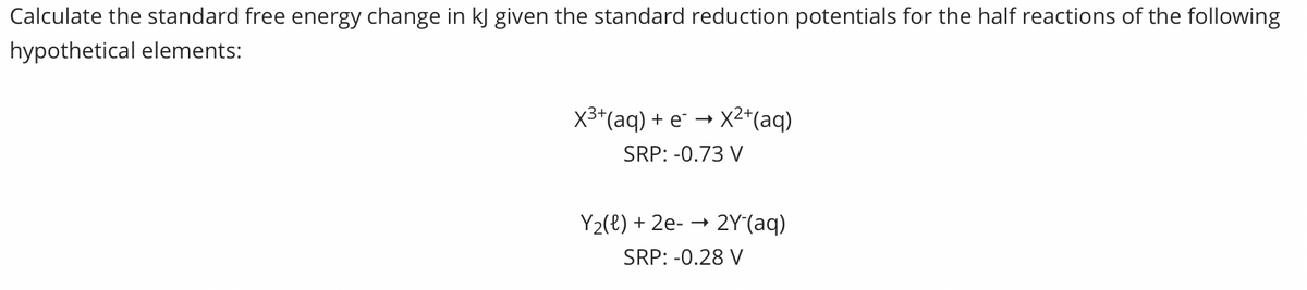 Calculate the standard free energy change in kJ given the standard reduction potentials for the half reactions of the following
hypothetical elements:
X3*(aq) + e¯ → X2*(aq)
SRP: -0.73 V
Y2(e) + 2e-
2Y(aq)
SRP: -0.28 V
