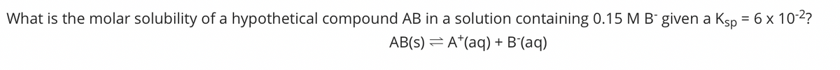 What is the molar solubility of a hypothetical compound AB in a solution containing 0.15 M B- given a Ksp = 6 x 10-2?
AB(s) = A*(aq) + B'(aq)

